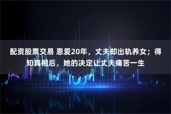 配资股票交易 恩爱20年，丈夫却出轨养女；得知真相后，她的决定让丈夫痛苦一生