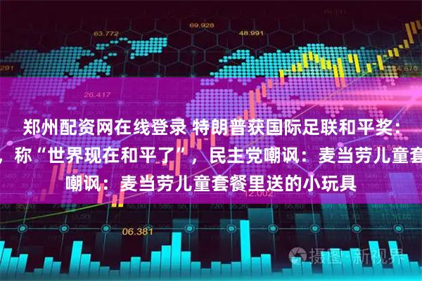 郑州配资网在线登录 特朗普获国际足联和平奖：高兴得合不拢嘴，称“世界现在和平了”，民主党嘲讽：麦当劳儿童套餐里送的小玩具