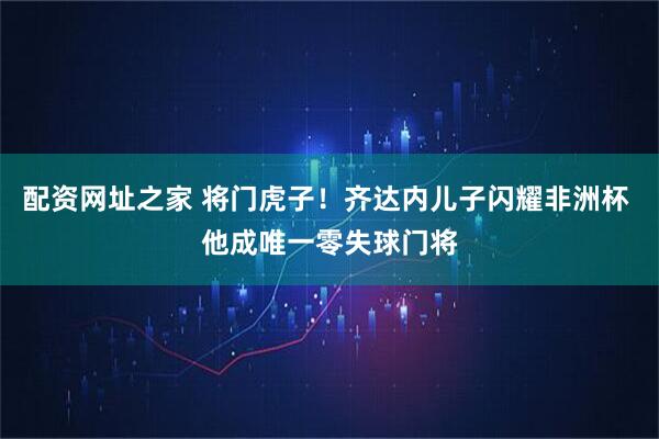 配资网址之家 将门虎子！齐达内儿子闪耀非洲杯 他成唯一零失球门将