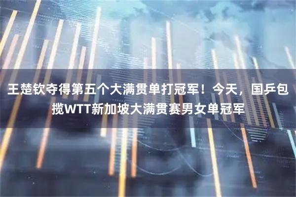 王楚钦夺得第五个大满贯单打冠军！今天，国乒包揽WTT新加坡大满贯赛男女单冠军