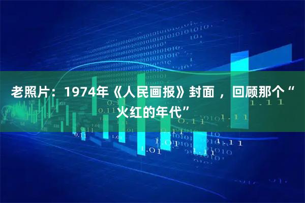 老照片：1974年《人民画报》封面 ，回顾那个“火红的年代”