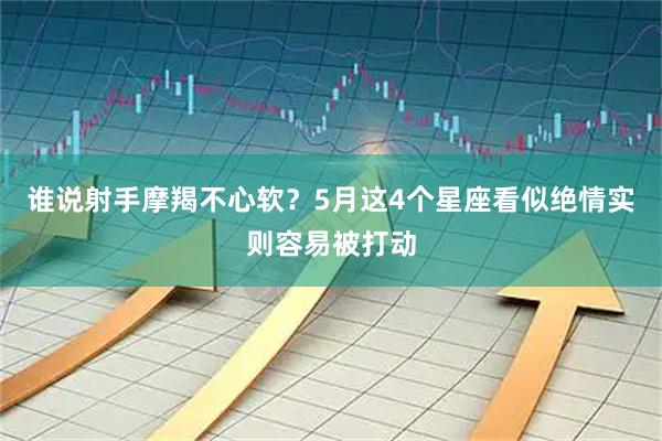 谁说射手摩羯不心软?5月这4个星座看似绝情实则容易被打动