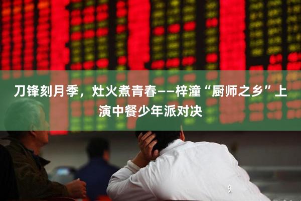 刀锋刻月季,灶火煮青春——梓潼“厨师之乡”上演中餐少年派对决