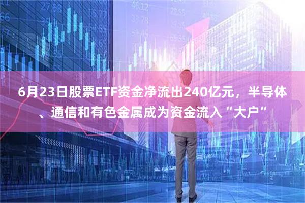 6月23日股票ETF资金净流出240亿元,半导体、通信和有色金属成为资金流入“大户”