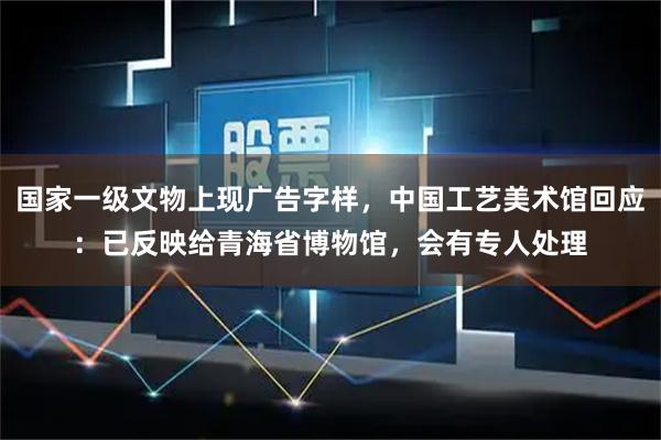 国家一级文物上现广告字样,中国工艺美术馆回应:已反映给青海省博物馆,会有专人处理
